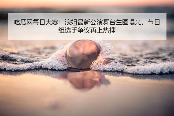 吃瓜网每日大赛：浪姐最新公演舞台生图曝光，节目组选手争议再上热搜